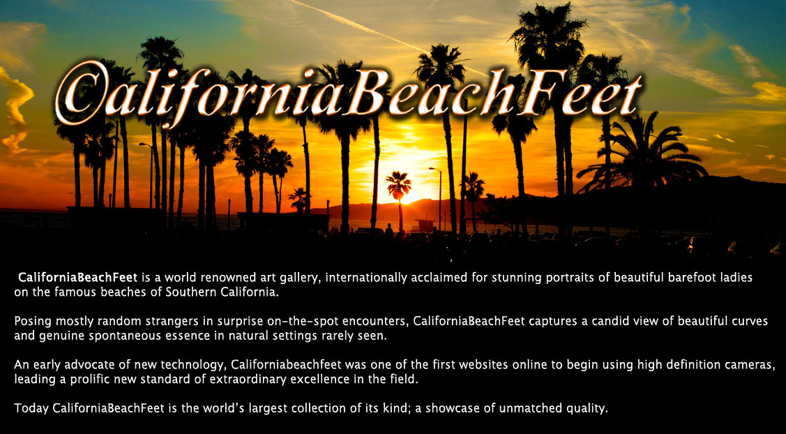 CaliforniaBeachFeet is a world renowned art gallery, known for stunning portraits of beautiful
barefoot ladies on the famous beaches of Southern California.
Posing mostly random strangers in surprise on-the-spot encounters, CaliforniaBeachFeet captures
a candid view of beautiful curves and genuine spontaneous essence in natural settings rarely seen.
Californiabeachfeet was one of the first to make use of cutting edge high definition cameras,
leading a prolific new standard of extraordinary excellence in the field.
Internationally acclaimed for the highest quality images on the Internet, CaliforniaBeachFeet is the
world's largest collection of it’s kind, with a worldwide following of fans.